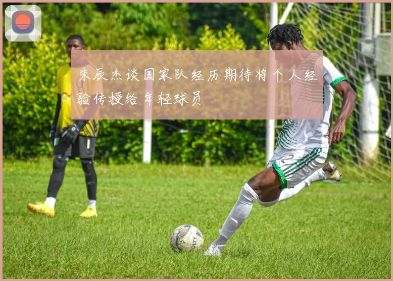 朱辰杰谈国家队经历期待将个人经验传授给年轻球员