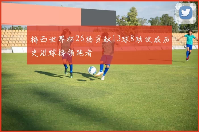 梅西世界杯26场贡献13球8助攻成历史进球榜领跑者