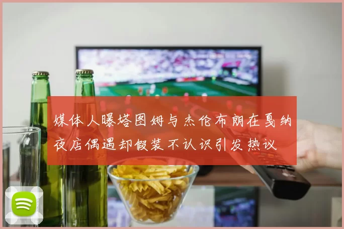 媒体人曝塔图姆与杰伦布朗在戛纳夜店偶遇却假装不认识引发热议