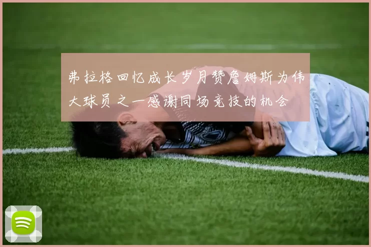 弗拉格回忆成长岁月赞詹姆斯为伟大球员之一感谢同场竞技的机会