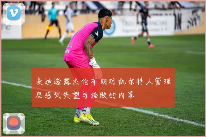 麦迪透露杰伦布朗对凯尔特人管理层感到失望与挫败的内幕