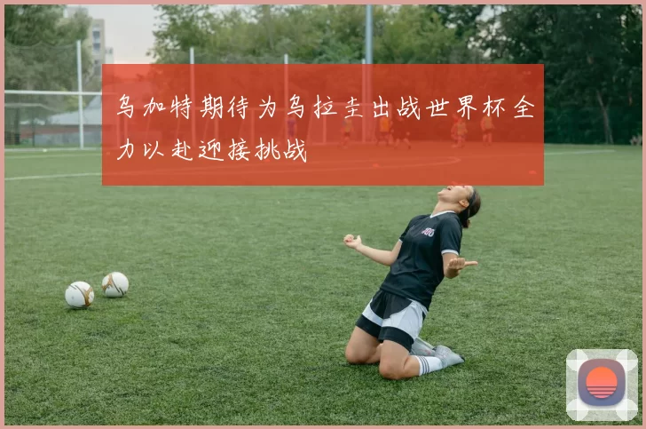 乌加特期待为乌拉圭出战世界杯全力以赴迎接挑战