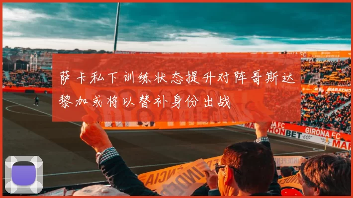 萨卡私下训练状态提升对阵哥斯达黎加或将以替补身份出战