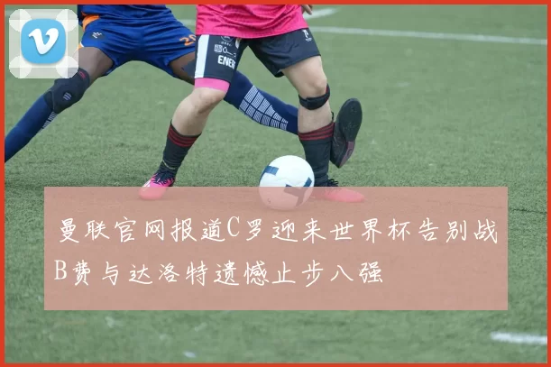 曼联官网报道C罗迎来世界杯告别战B费与达洛特遗憾止步八强