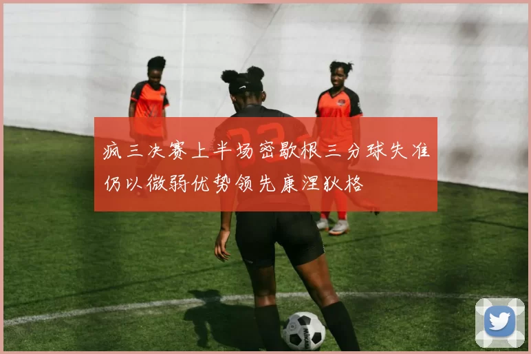 疯三决赛上半场密歇根三分球失准仍以微弱优势领先康涅狄格