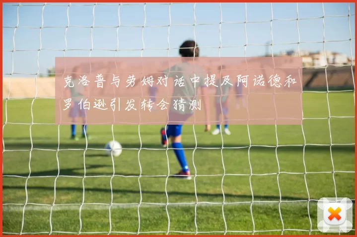 克洛普与劳姆对话中提及阿诺德和罗伯逊引发转会猜测