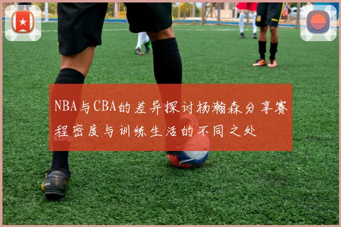 NBA与CBA的差异探讨杨瀚森分享赛程密度与训练生活的不同之处