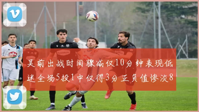 吴前出战时间骤减仅10分钟表现低迷全场5投1中仅得3分正负值惨淡8