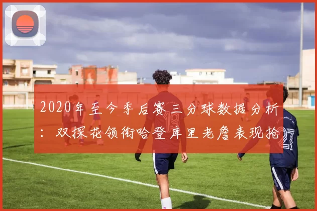 2020年至今季后赛三分球数据分析：双探花领衔哈登库里老詹表现抢眼