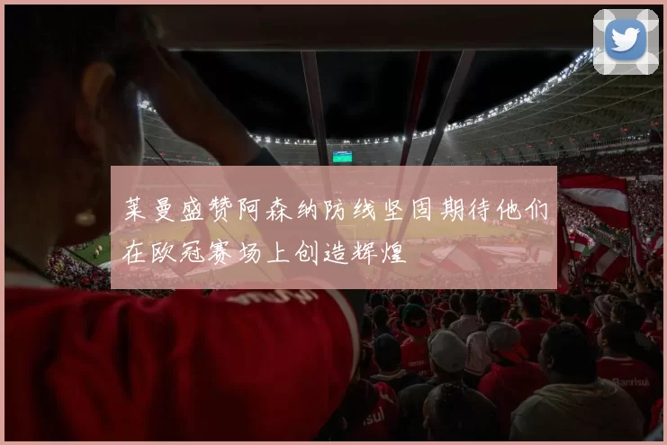 莱曼盛赞阿森纳防线坚固期待他们在欧冠赛场上创造辉煌