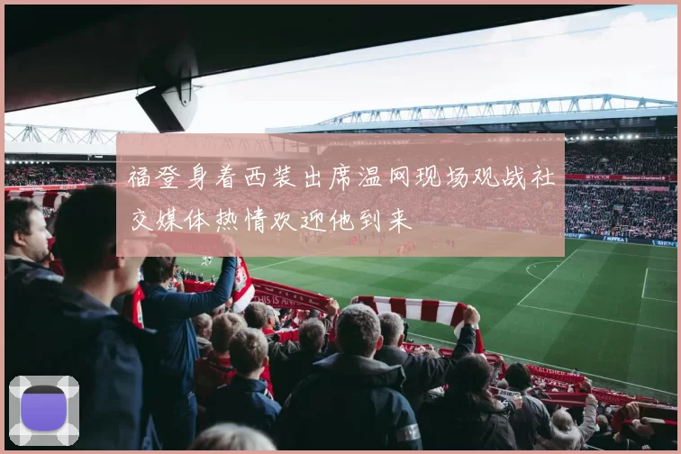 福登身着西装出席温网现场观战社交媒体热情欢迎他到来