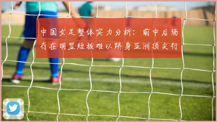 中国女足整体实力分析：前中后场存在明显短板难以跻身亚洲顶尖行列