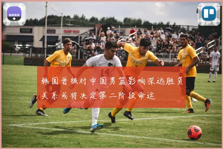 韩国晋级对中国男篮影响深远胜负关系或将决定第二阶段命运
