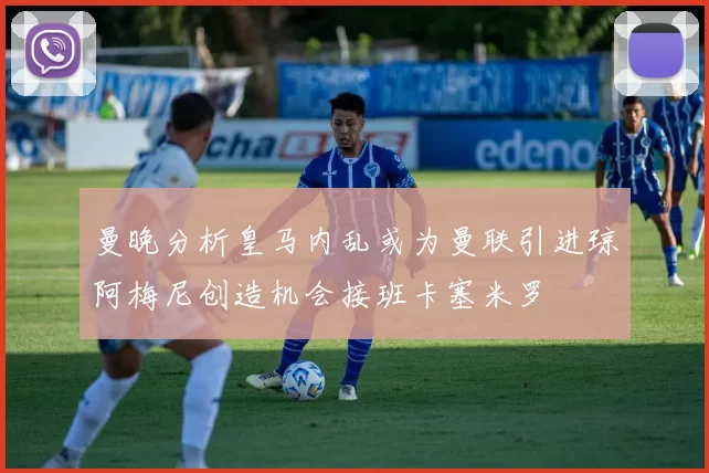 曼晚分析皇马内乱或为曼联引进琼阿梅尼创造机会接班卡塞米罗