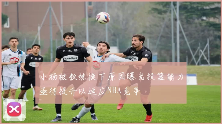 小杨被教练换下原因曝光投篮能力亟待提升以适应NBA竞争