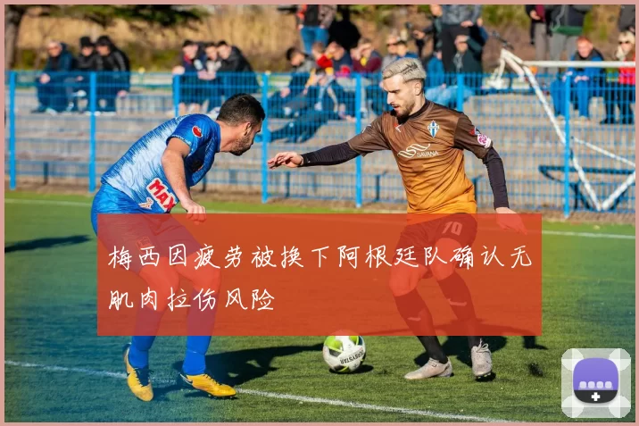 梅西因疲劳被换下阿根廷队确认无肌肉拉伤风险