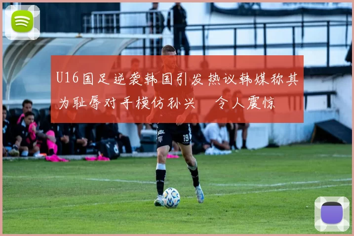 U16国足逆袭韩国引发热议韩媒称其为耻辱对手模仿孙兴慜令人震惊