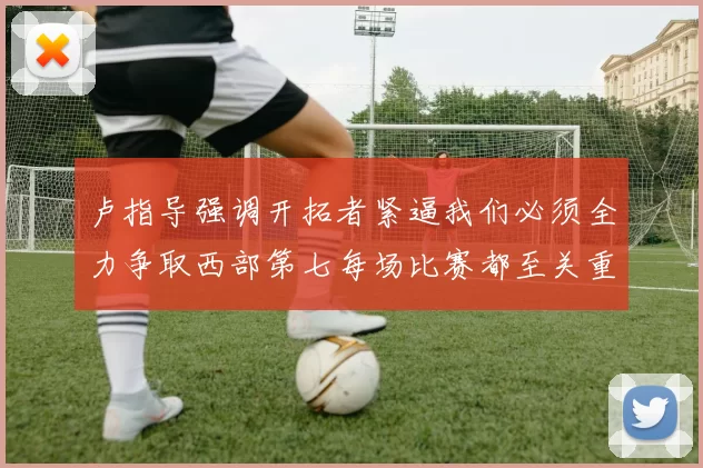 卢指导强调开拓者紧逼我们必须全力争取西部第七每场比赛都至关重要