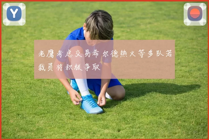 老鹰考虑交易希尔德热火等多队若裁员将积极争取