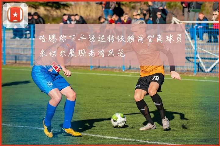 哈滕称下半场逆转依赖高智商球员米切尔展现老将风范