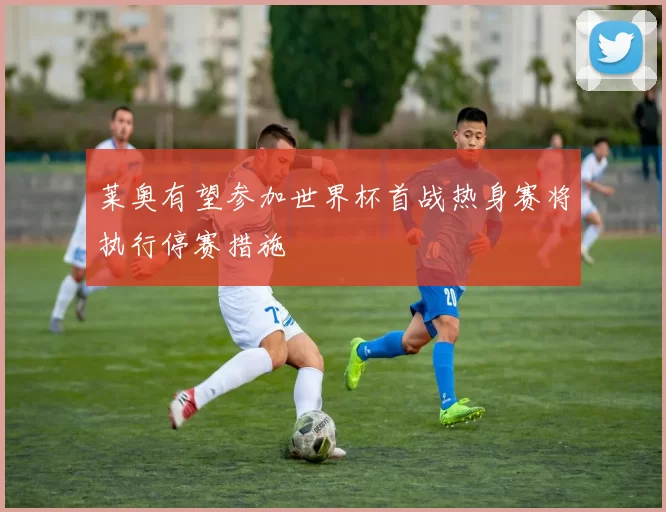 莱奥有望参加世界杯首战热身赛将执行停赛措施