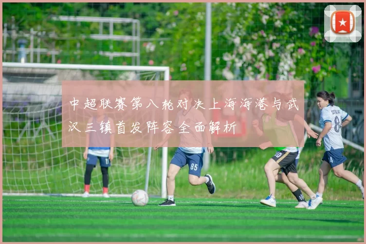 中超联赛第八轮对决上海海港与武汉三镇首发阵容全面解析